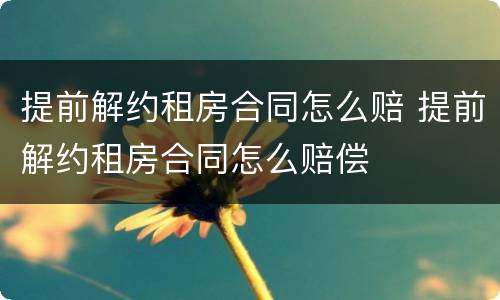 提前解约租房合同怎么赔 提前解约租房合同怎么赔偿