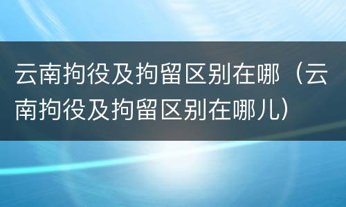 云南拘役及拘留区别在哪（云南拘役及拘留区别在哪儿）