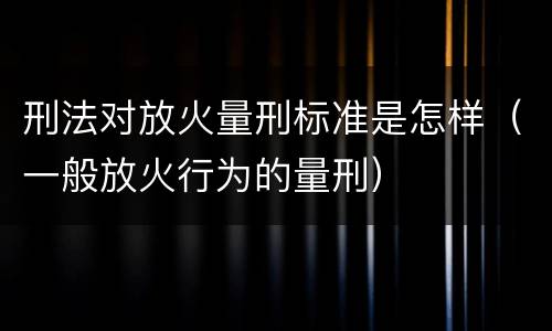刑法对放火量刑标准是怎样（一般放火行为的量刑）