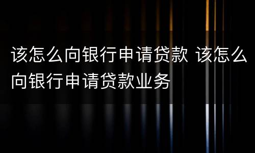 该怎么向银行申请贷款 该怎么向银行申请贷款业务
