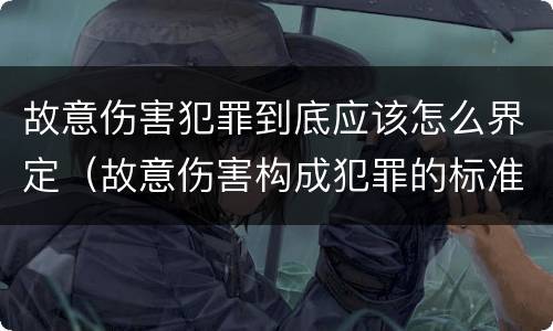 故意伤害犯罪到底应该怎么界定（故意伤害构成犯罪的标准）