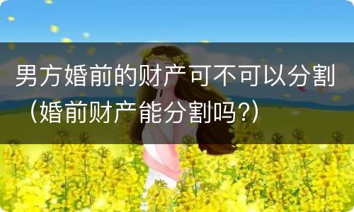 男方婚前的财产可不可以分割（婚前财产能分割吗?）