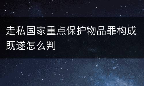 走私国家重点保护物品罪构成既遂怎么判