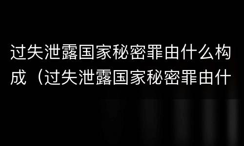 过失泄露国家秘密罪由什么构成（过失泄露国家秘密罪由什么构成犯罪）