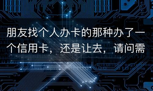 朋友找个人办卡的那种办了一个信用卡，还是让去，请问需要负什么职责问题严重吗
