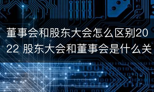 董事会和股东大会怎么区别2022 股东大会和董事会是什么关系