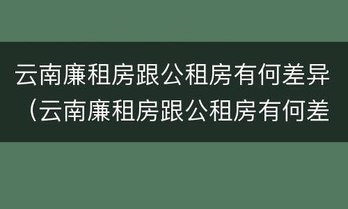云南廉租房跟公租房有何差异（云南廉租房跟公租房有何差异吗）