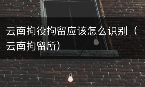 云南拘役拘留应该怎么识别（云南拘留所）