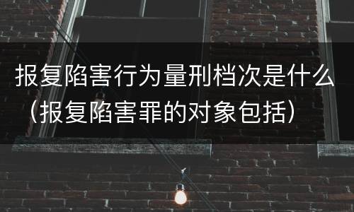 报复陷害行为量刑档次是什么（报复陷害罪的对象包括）