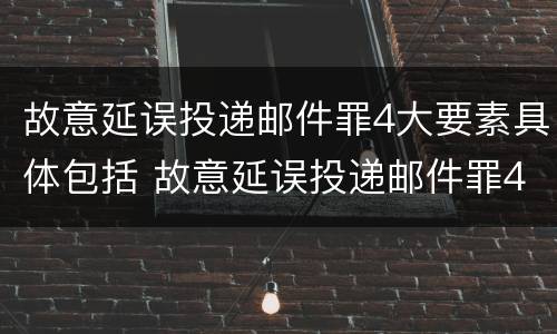 故意延误投递邮件罪4大要素具体包括 故意延误投递邮件罪4大要素具体包括哪些内容