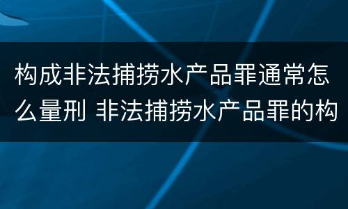 构成非法捕捞水产品罪通常怎么量刑 非法捕捞水产品罪的构成要件