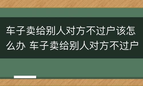 车子卖给别人对方不过户该怎么办 车子卖给别人对方不过户该怎么办手续