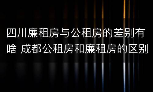 四川廉租房与公租房的差别有啥 成都公租房和廉租房的区别