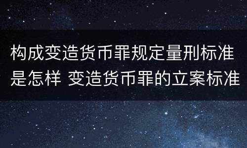 构成变造货币罪规定量刑标准是怎样 变造货币罪的立案标准