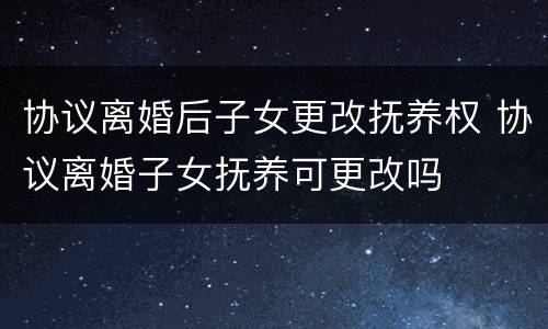协议离婚后子女更改抚养权 协议离婚子女抚养可更改吗