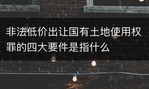 非法低价出让国有土地使用权罪的四大要件是指什么