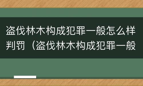 盗伐林木构成犯罪一般怎么样判罚（盗伐林木构成犯罪一般怎么样判罚多少钱）