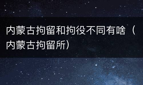 内蒙古拘留和拘役不同有啥（内蒙古拘留所）