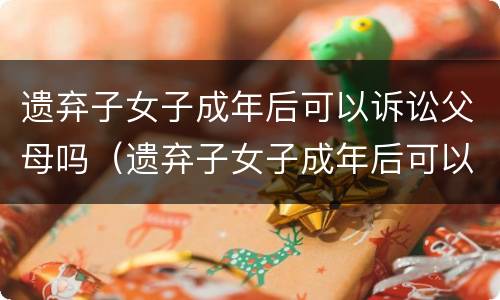 遗弃子女子成年后可以诉讼父母吗（遗弃子女子成年后可以诉讼父母吗法律）