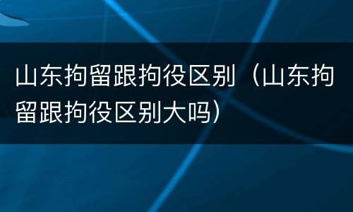 山东拘留跟拘役区别（山东拘留跟拘役区别大吗）