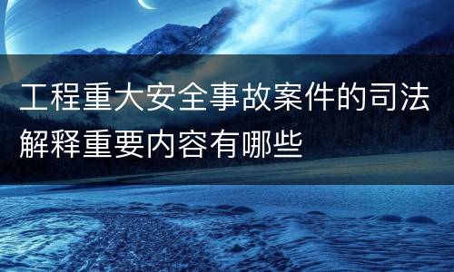 工程重大安全事故案件的司法解释重要内容有哪些