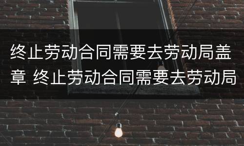终止劳动合同需要去劳动局盖章 终止劳动合同需要去劳动局盖章嘛