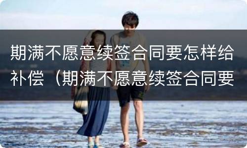 期满不愿意续签合同要怎样给补偿（期满不愿意续签合同要怎样给补偿员工）