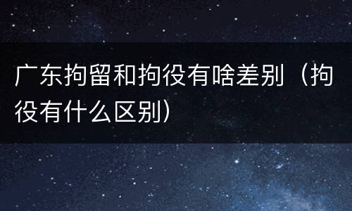 广东拘留和拘役有啥差别（拘役有什么区别）