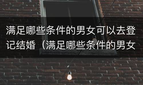 满足哪些条件的男女可以去登记结婚（满足哪些条件的男女可以去登记结婚呢）