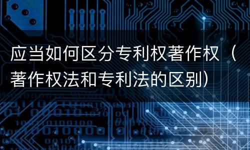 应当如何区分专利权著作权（著作权法和专利法的区别）