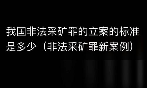 我国非法采矿罪的立案的标准是多少（非法采矿罪新案例）
