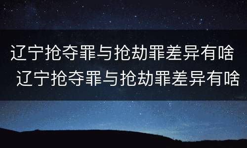 辽宁抢夺罪与抢劫罪差异有啥 辽宁抢夺罪与抢劫罪差异有啥区别