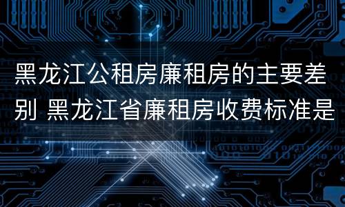 黑龙江公租房廉租房的主要差别 黑龙江省廉租房收费标准是多少
