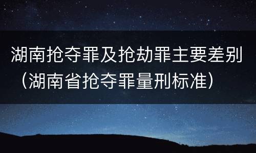 湖南抢夺罪及抢劫罪主要差别（湖南省抢夺罪量刑标准）