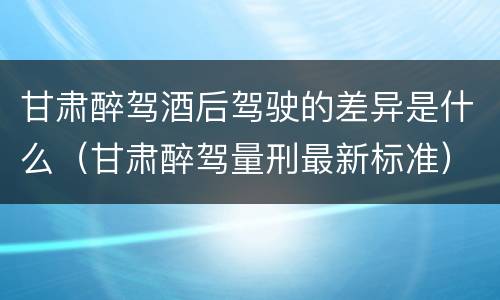 甘肃醉驾酒后驾驶的差异是什么（甘肃醉驾量刑最新标准）