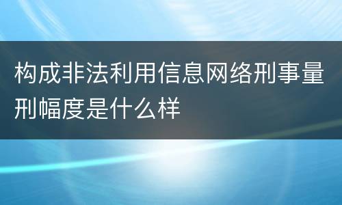 构成非法利用信息网络刑事量刑幅度是什么样