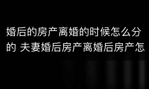 婚后的房产离婚的时候怎么分的 夫妻婚后房产离婚后房产怎么分