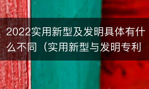2022实用新型及发明具体有什么不同（实用新型与发明专利的区别有哪些）