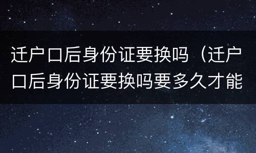 迁户口后身份证要换吗（迁户口后身份证要换吗要多久才能拿到?）