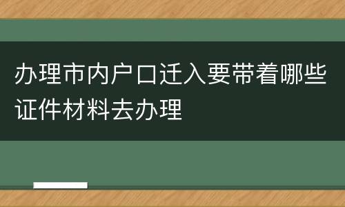 办理市内户口迁入要带着哪些证件材料去办理