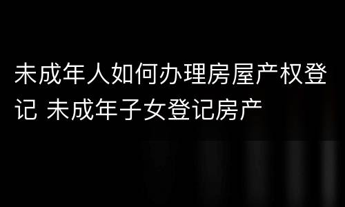 未成年人如何办理房屋产权登记 未成年子女登记房产