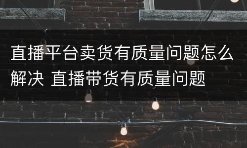 直播平台卖货有质量问题怎么解决 直播带货有质量问题