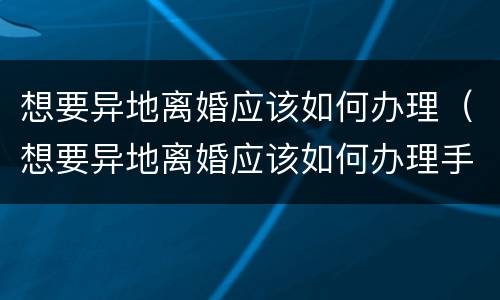 想要异地离婚应该如何办理（想要异地离婚应该如何办理手续）