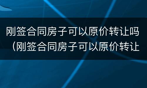刚签合同房子可以原价转让吗（刚签合同房子可以原价转让吗合法吗）