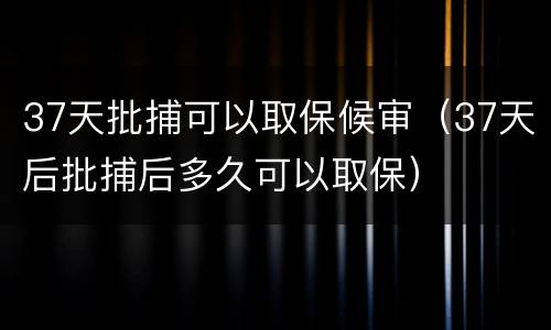 37天批捕可以取保候审（37天后批捕后多久可以取保）