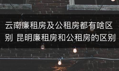 云南廉租房及公租房都有啥区别 昆明廉租房和公租房的区别 云南廉租房及公租房都有啥区别 昆明廉租房和公租房的区别