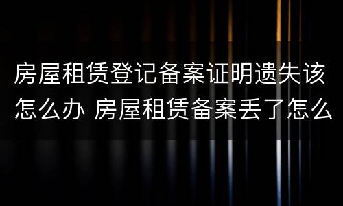 房屋租赁登记备案证明遗失该怎么办 房屋租赁备案丢了怎么办