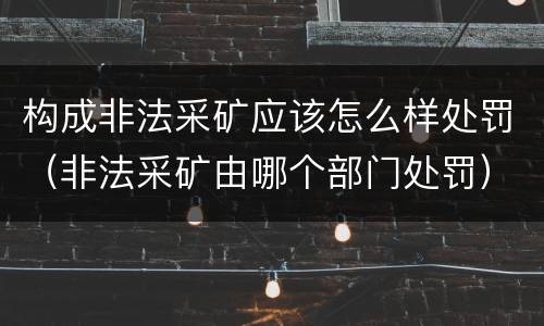 构成非法采矿应该怎么样处罚（非法采矿由哪个部门处罚）