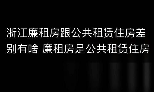 浙江廉租房跟公共租赁住房差别有啥 廉租房是公共租赁住房吗