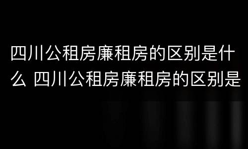 四川公租房廉租房的区别是什么 四川公租房廉租房的区别是什么呢